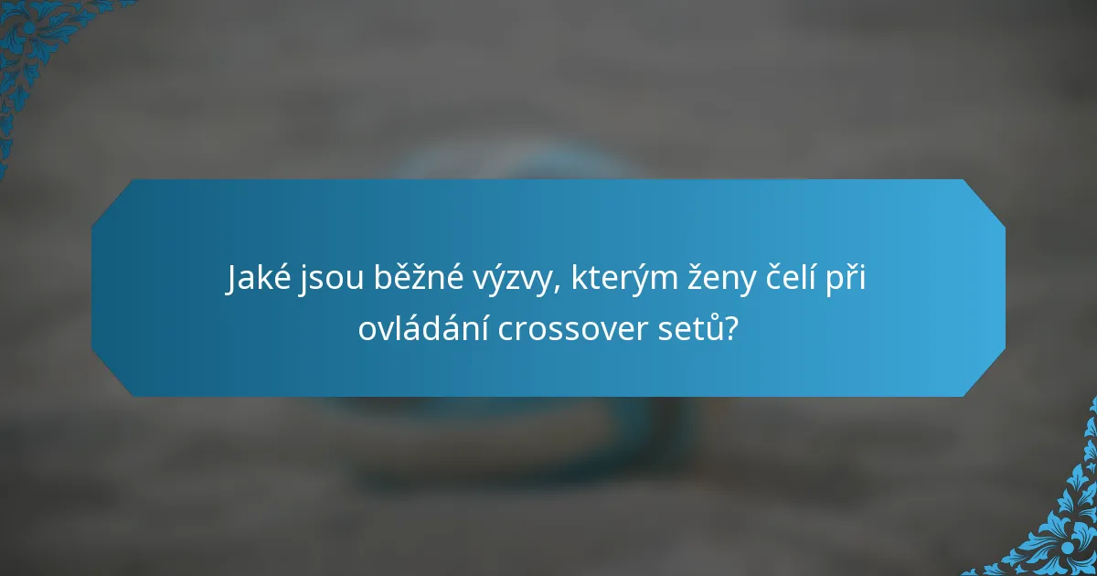 Jaké jsou běžné výzvy, kterým ženy čelí při ovládání crossover setů?